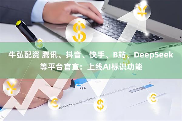 牛弘配资 腾讯、抖音、快手、B站、DeepSeek等平台官宣：上线AI标识功能