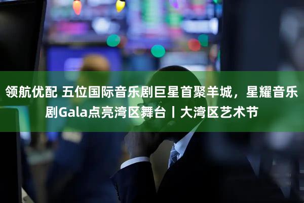 领航优配 五位国际音乐剧巨星首聚羊城，星耀音乐剧Gala点亮湾区舞台丨大湾区艺术节