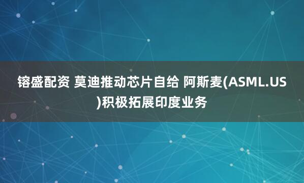 镕盛配资 莫迪推动芯片自给 阿斯麦(ASML.US)积极拓展印度业务