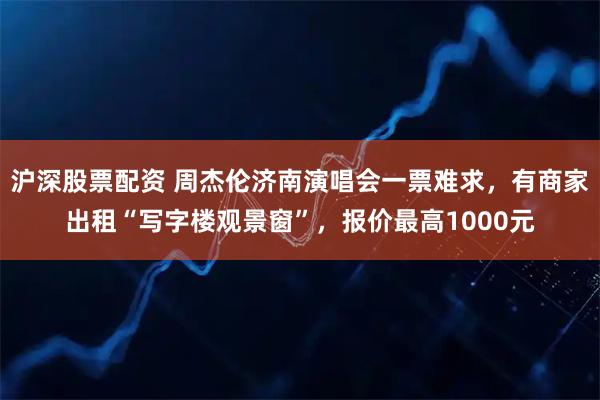 沪深股票配资 周杰伦济南演唱会一票难求，有商家出租“写字楼观景窗”，报价最高1000元