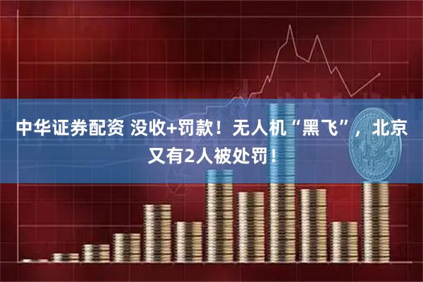 中华证券配资 没收+罚款！无人机“黑飞”，北京又有2人被处罚！