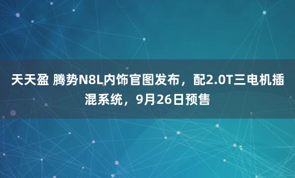 天天盈 腾势N8L内饰官图发布，配2.0T三电机插混系统，9月26日预售