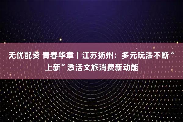 无优配资 青春华章丨江苏扬州：多元玩法不断“上新”激活文旅消费新动能