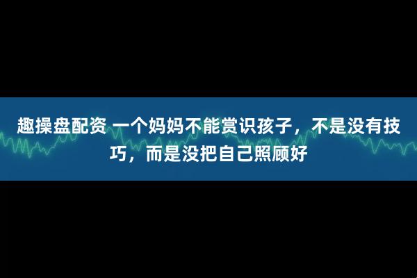 趣操盘配资 一个妈妈不能赏识孩子，不是没有技巧，而是没把自己照顾好