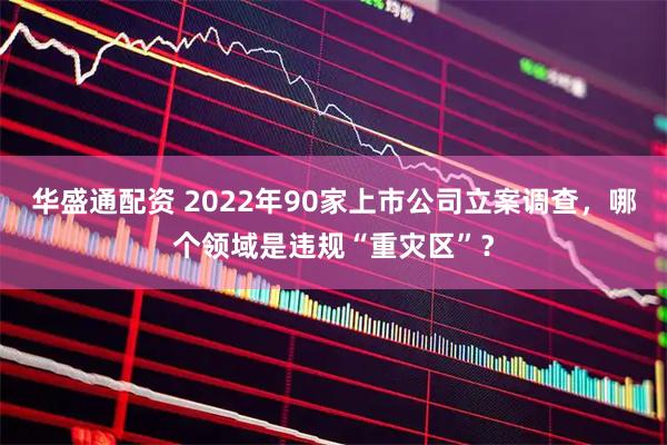 华盛通配资 2022年90家上市公司立案调查，哪个领域是违规“重灾区”？