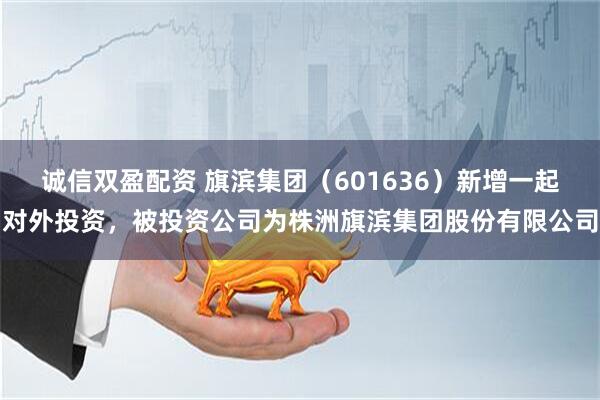 诚信双盈配资 旗滨集团（601636）新增一起对外投资，被投资公司为株洲旗滨集团股份有限公司