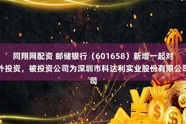 同翔网配资 邮储银行（601658）新增一起对外投资，被投资公司为深圳市科达利实业股份有限公司