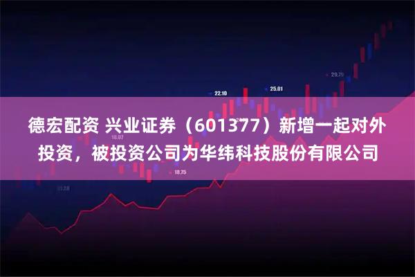 德宏配资 兴业证券（601377）新增一起对外投资，被投资公司为华纬科技股份有限公司
