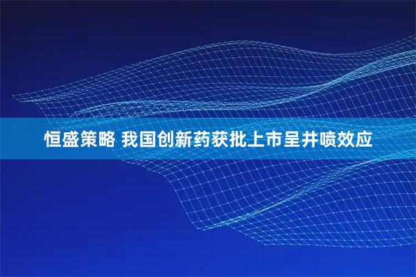 恒盛策略 我国创新药获批上市呈井喷效应