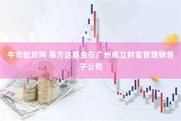 牛市配资网 易方达基金在广州成立财富管理销售子公司
