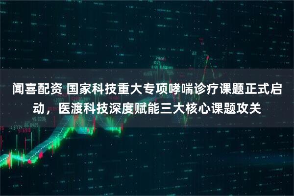 闻喜配资 国家科技重大专项哮喘诊疗课题正式启动，医渡科技深度赋能三大核心课题攻关