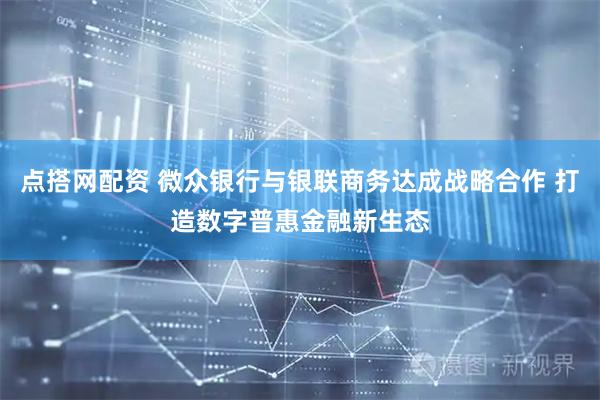 点搭网配资 微众银行与银联商务达成战略合作 打造数字普惠金融新生态