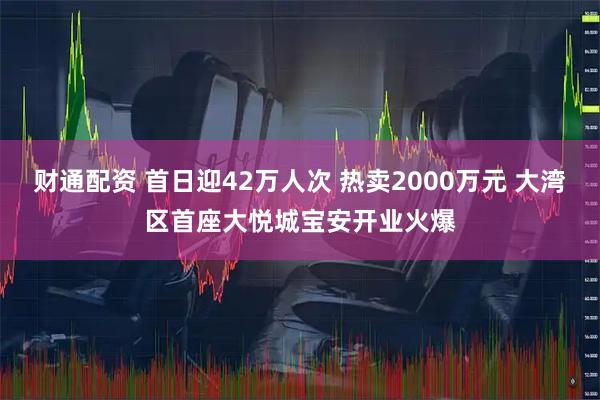 财通配资 首日迎42万人次 热卖2000万元 大湾区首座大悦城宝安开业火爆