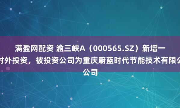 满盈网配资 渝三峡A（000565.SZ）新增一起对外投资，被投资公司为重庆蔚蓝时代节能技术有限公司
