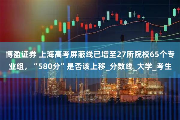博盈证券 上海高考屏蔽线已增至27所院校65个专业组，“580分”是否该上移_分数线_大学_考生