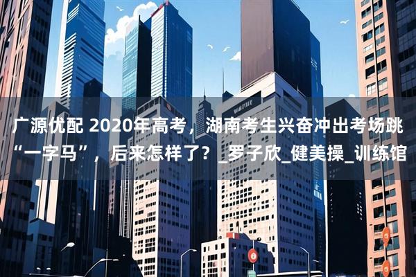 广源优配 2020年高考，湖南考生兴奋冲出考场跳“一字马”，后来怎样了？_罗子欣_健美操_训练馆