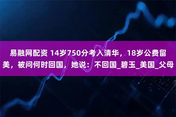易融网配资 14岁750分考入清华，18岁公费留美，被问何时回国，她说：不回国_碧玉_美国_父母