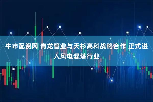 牛市配资网 青龙管业与天杉高科战略合作 正式进入风电混塔行业
