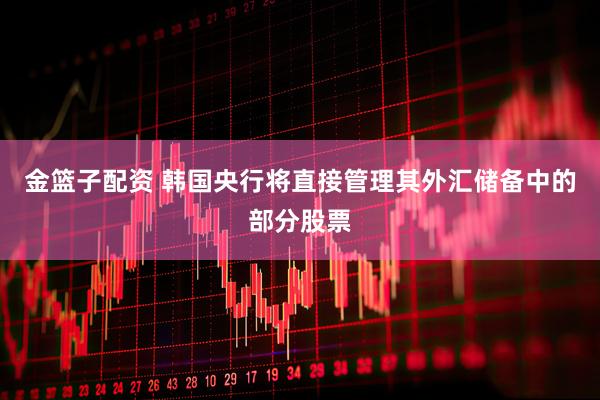 金篮子配资 韩国央行将直接管理其外汇储备中的部分股票