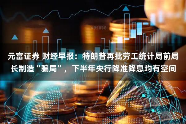 元富证券 财经早报：特朗普再批劳工统计局前局长制造“骗局”，下半年央行降准降息均有空间