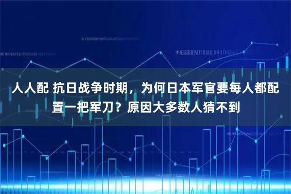 人人配 抗日战争时期，为何日本军官要每人都配置一把军刀？原因大多数人猜不到