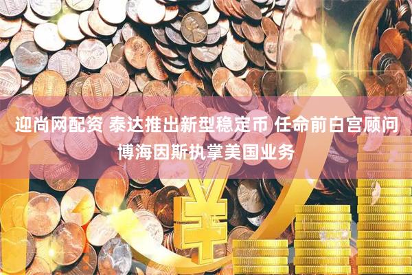 迎尚网配资 泰达推出新型稳定币 任命前白宫顾问博海因斯执掌美国业务