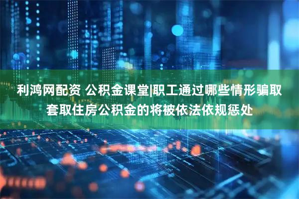 利鸿网配资 公积金课堂|职工通过哪些情形骗取套取住房公积金的将被依法依规惩处