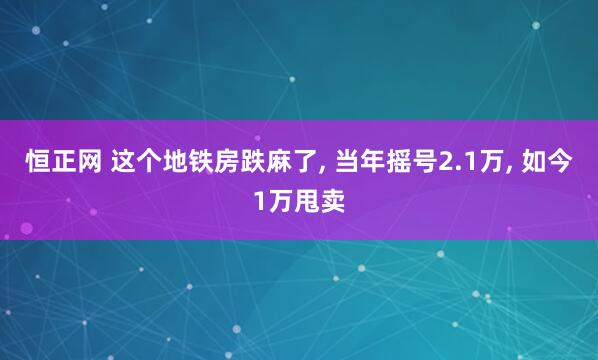 恒正网 这个地铁房跌麻了, 当年摇号2.1万, 如今1万甩卖