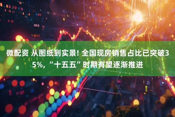 微配资 从图纸到实景! 全国现房销售占比已突破35%, “十五五”时期有望逐渐推进