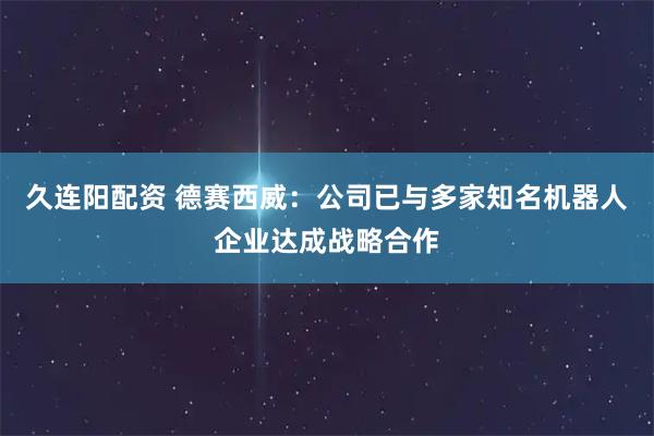 久连阳配资 德赛西威：公司已与多家知名机器人企业达成战略合作