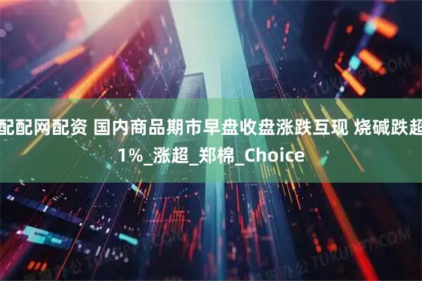 配配网配资 国内商品期市早盘收盘涨跌互现 烧碱跌超1%_涨超_郑棉_Choice