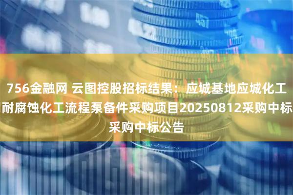 756金融网 云图控股招标结果：应城基地应城化工公司耐腐蚀化工流程泵备件采购项目20250812采购中标公告