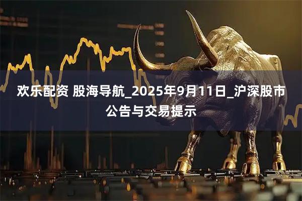 欢乐配资 股海导航_2025年9月11日_沪深股市公告与交易提示