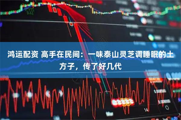 鸿运配资 高手在民间:一味泰山灵芝调睡眠的土方子,传了好几代