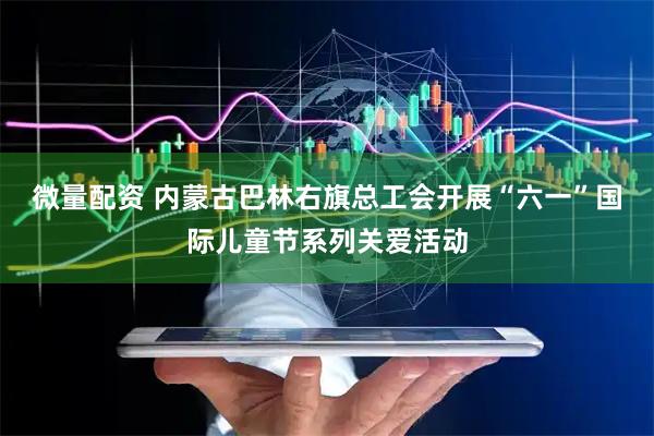 微量配资 内蒙古巴林右旗总工会开展“六一”国际儿童节系列关爱活动