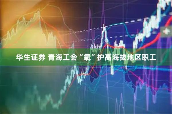 华生证券 青海工会“氧”护高海拔地区职工