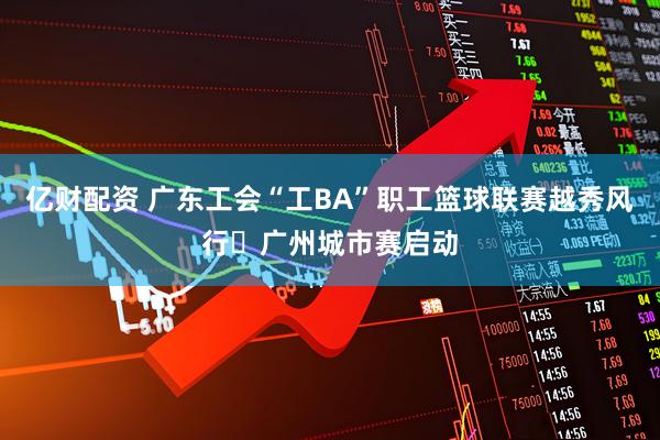 亿财配资 广东工会“工BA”职工篮球联赛越秀风行・广州城市赛启动