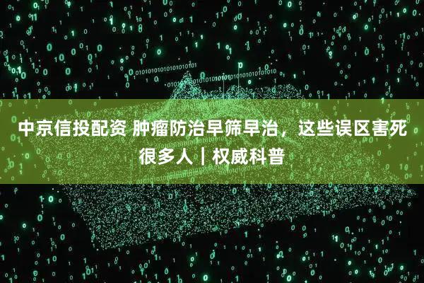 中京信投配资 肿瘤防治早筛早治，这些误区害死很多人｜权威科普