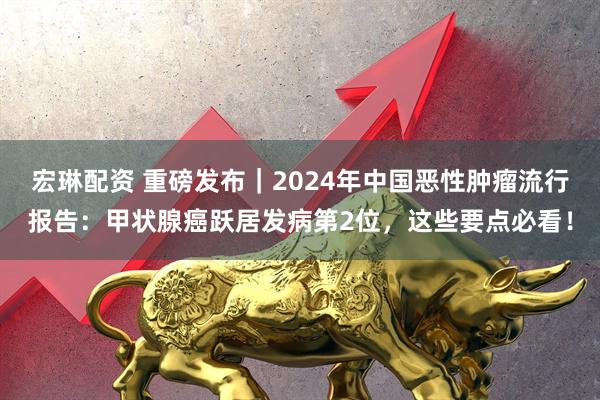 宏琳配资 重磅发布｜2024年中国恶性肿瘤流行报告：甲状腺癌跃居发病第2位，这些要点必看！