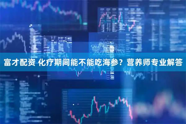 富才配资 化疗期间能不能吃海参？营养师专业解答